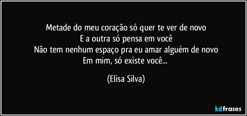 Metade do meu coração só quer te ver de novo
E a outra só pensa em você
Não tem nenhum espaço pra eu amar alguém de novo
Em mim, só existe você... (Elisa Silva)