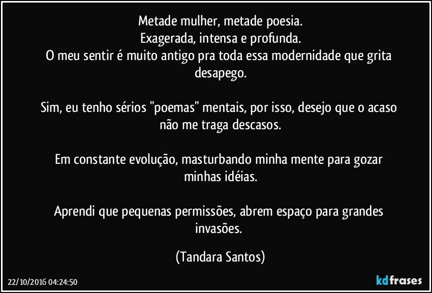 Metade mulher, metade poesia.
Exagerada, intensa e profunda.
O meu sentir é muito antigo pra toda essa modernidade que grita desapego.

Sim, eu tenho sérios "poemas" mentais, por isso, desejo que o acaso não me traga descasos.

Em constante evolução, masturbando minha mente para gozar minhas idéias.

Aprendi que pequenas permissões, abrem espaço para grandes invasões. (Tandara Santos)