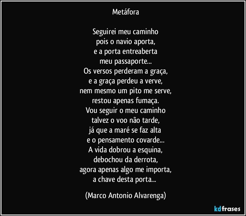 Metáfora

Seguirei meu caminho
pois o navio aporta,
e a porta entreaberta
meu passaporte...
Os versos perderam a graça,
e a graça perdeu a verve,
nem mesmo um pito me serve,
restou apenas fumaça.
Vou seguir o meu caminho
talvez o voo não tarde,
já que a maré se faz alta
e o pensamento covarde...
A vida dobrou a esquina,
debochou da derrota,
agora apenas algo me importa,
a chave desta porta... (Marco Antonio Alvarenga)