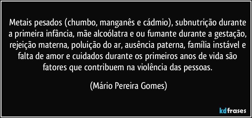 Metais pesados (chumbo, manganês e cádmio), subnutrição durante a primeira infância, mãe alcoólatra e/ou fumante durante a gestação, rejeição materna, poluição do ar, ausência paterna, família instável e falta de amor e cuidados durante os primeiros anos de vida são fatores que contribuem na violência das pessoas. (Mário Pereira Gomes)