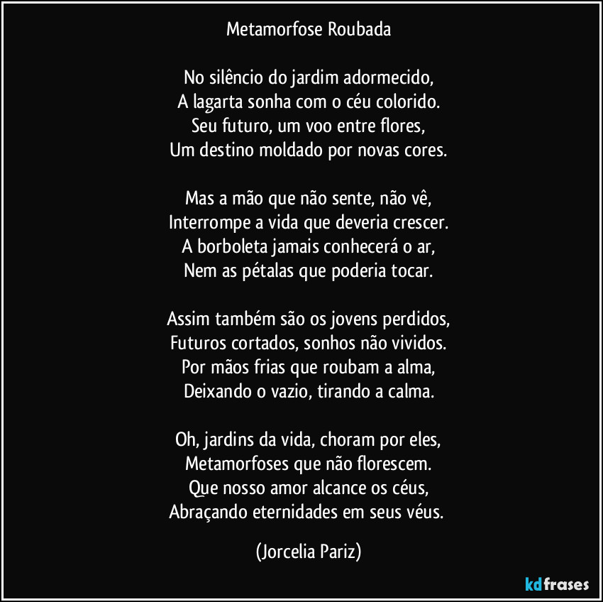 Metamorfose Roubada

No silêncio do jardim adormecido,
A lagarta sonha com o céu colorido.
Seu futuro, um voo entre flores,
Um destino moldado por novas cores.

Mas a mão que não sente, não vê,
Interrompe a vida que deveria crescer.
A borboleta jamais conhecerá o ar,
Nem as pétalas que poderia tocar.

Assim também são os jovens perdidos,
Futuros cortados, sonhos não vividos.
Por mãos frias que roubam a alma,
Deixando o vazio, tirando a calma.

Oh, jardins da vida, choram por eles,
Metamorfoses que não florescem.
Que nosso amor alcance os céus,
Abraçando eternidades em seus véus. (Jorcelia Pariz)