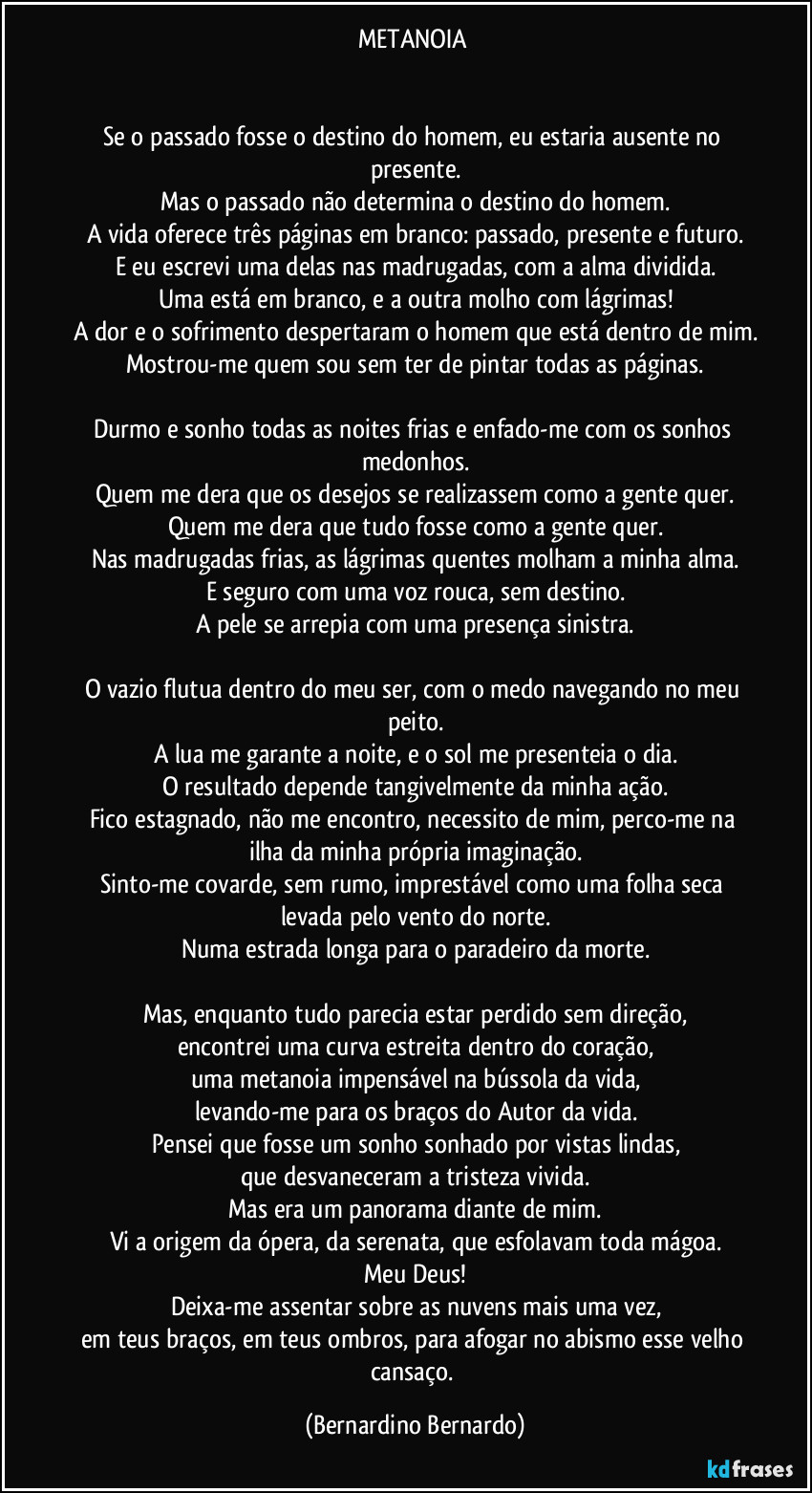 METANOIA 


Se o passado fosse o destino do homem, eu estaria ausente no presente.
Mas o passado não determina o destino do homem.
A vida oferece três páginas em branco: passado, presente e futuro.
E eu escrevi uma delas nas madrugadas, com a alma dividida.
Uma está em branco, e a outra molho com lágrimas!
A dor e o sofrimento despertaram o homem que está dentro de mim.
Mostrou-me quem sou sem ter de pintar todas as páginas.

Durmo e sonho todas as noites frias e enfado-me com os sonhos medonhos.
Quem me dera que os desejos se realizassem como a gente quer.
Quem me dera que tudo fosse como a gente quer.
Nas madrugadas frias, as lágrimas quentes molham a minha alma.
E seguro com uma voz rouca, sem destino.
A pele se arrepia com uma presença sinistra.

O vazio flutua dentro do meu ser, com o medo navegando no meu peito.
A lua me garante a noite, e o sol me presenteia o dia.
O resultado depende tangivelmente da minha ação.
Fico estagnado, não me encontro, necessito de mim, perco-me na ilha da minha própria imaginação.
Sinto-me covarde, sem rumo, imprestável como uma folha seca levada pelo vento do norte.
Numa estrada longa para o paradeiro da morte.

Mas, enquanto tudo parecia estar perdido sem direção,
encontrei uma curva estreita dentro do coração,
uma metanoia impensável na bússola da vida,
levando-me para os braços do Autor da vida.
Pensei que fosse um sonho sonhado por vistas lindas,
que desvaneceram a tristeza vivida.
Mas era um panorama diante de mim.
Vi a origem da ópera, da serenata, que esfolavam toda mágoa.
Meu Deus!
Deixa-me assentar sobre as nuvens mais uma vez,
em teus braços, em teus ombros, para afogar no abismo esse velho cansaço. (Bernardino Bernardo)