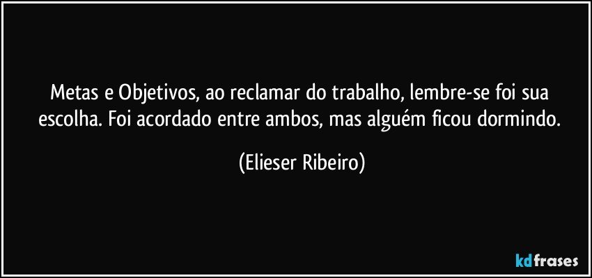 Metas e Objetivos, ao reclamar do trabalho, lembre-se foi sua escolha. Foi acordado entre ambos, mas alguém ficou dormindo. (Elieser Ribeiro)