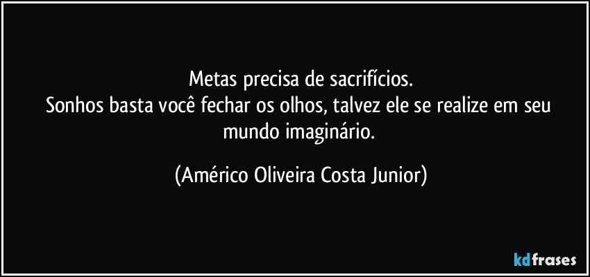 Metas precisa de sacrifícios.
Sonhos basta você fechar os olhos, talvez ele se realize em seu mundo imaginário. (Américo Oliveira Costa Junior)