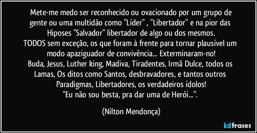 ⁠Mete-me medo ser reconhecido ou ovacionado por um grupo de gente ou uma multidão como "Líder" , "Libertador" e na pior das Hiposes "Salvador" libertador de algo ou dos mesmos.
TODOS sem exceção, os que foram à frente para tornar plausível um modo apaziguador de convivência... Exterminaram-no!
Buda, Jesus, Luther king, Madiva, Tiradentes, Irmã Dulce, todos os Lamas, Os ditos como Santos, desbravadores, e tantos outros Paradigmas, Libertadores, os verdadeiros ídolos!
"Eu não sou besta, pra dar uma de Herói...". (Nilton Mendonça)