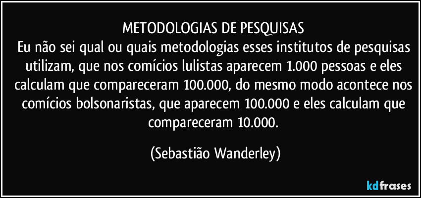 METODOLOGIAS DE PESQUISAS 
Eu não sei qual ou quais metodologias esses institutos de pesquisas utilizam, que nos comícios lulistas aparecem 1.000 pessoas e eles calculam que compareceram 100.000, do mesmo modo acontece nos comícios bolsonaristas, que aparecem 100.000 e eles calculam que compareceram 10.000. (Sebastião Wanderley)