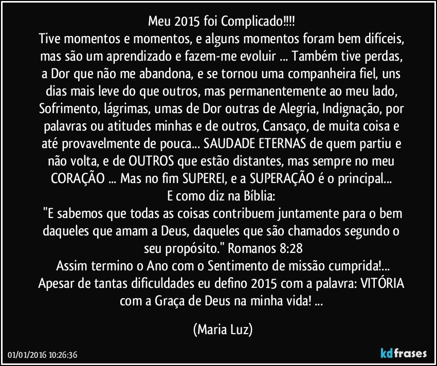 Meu 2015 foi Complicado!!!  
Tive momentos e momentos, e alguns momentos foram bem difíceis, mas  são um aprendizado e fazem-me evoluir ... Também tive perdas, a Dor que não me abandona, e se tornou uma companheira fiel, uns dias mais leve do que outros, mas permanentemente ao meu lado, Sofrimento, lágrimas, umas de Dor outras de Alegria, Indignação, por palavras ou atitudes minhas e de outros, Cansaço, de muita coisa e até provavelmente de pouca... SAUDADE ETERNAS de quem partiu e não volta, e de OUTROS que estão distantes, mas sempre no meu CORAÇÃO ... Mas no fim  SUPEREI, e a SUPERAÇÃO é o principal... 
E como diz na Bíblia: 
 "E sabemos que todas as coisas contribuem juntamente para o bem daqueles que amam a Deus, daqueles que são chamados segundo o seu propósito." Romanos 8:28
Assim termino o Ano com o Sentimento de missão cumprida!...
Apesar de tantas dificuldades eu defino 2015 com a palavra: VITÓRIA com a Graça de Deus na minha vida! ... (Maria Luz)