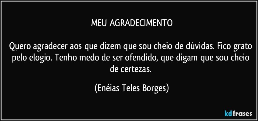 MEU AGRADECIMENTO

Quero agradecer aos que dizem que sou cheio de dúvidas. Fico grato pelo elogio. Tenho medo de ser ofendido, que digam que sou cheio de certezas. (Enéias Teles Borges)