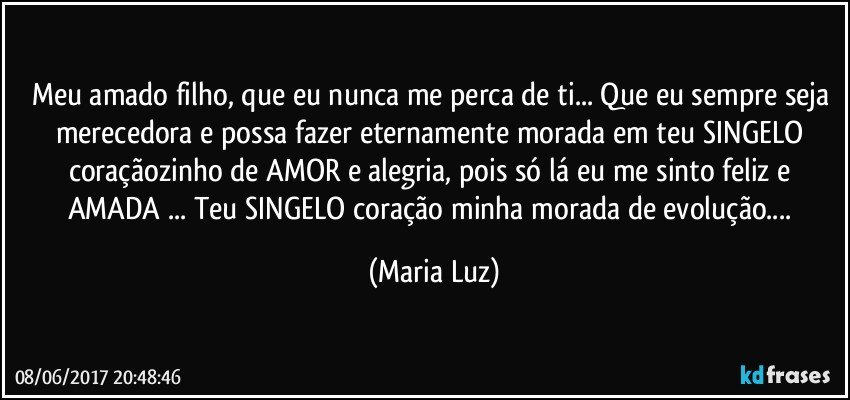 Meu amado filho, que eu nunca me perca de ti... Que eu sempre seja merecedora e possa fazer eternamente morada em teu SINGELO coraçãozinho de AMOR e alegria, pois só lá eu me sinto feliz e AMADA ... Teu SINGELO coração minha morada de evolução... (Maria Luz)