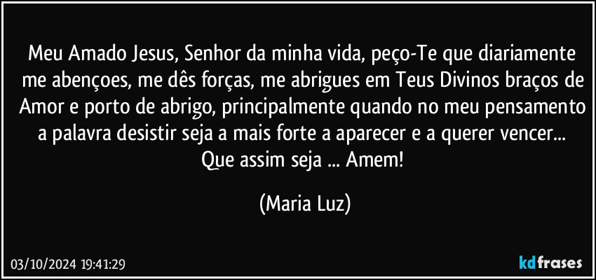 Meu Amado Jesus, Senhor da minha vida, peço-Te que diariamente me abençoes, me dês forças, me abrigues em Teus Divinos braços de Amor e porto de abrigo, principalmente quando no meu pensamento a palavra desistir  seja a mais forte a aparecer e a querer vencer...  Que assim seja ... Amem! (Maria Luz)