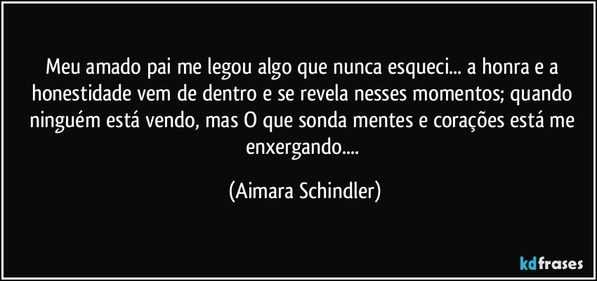 Meu amado pai me legou algo que nunca esqueci... a honra e a honestidade vem de dentro e se revela nesses momentos; quando ninguém está vendo, mas O que sonda mentes e corações está me enxergando... (Aimara Schindler)