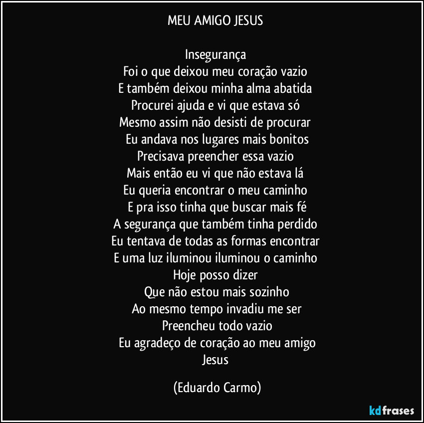 MEU AMIGO JESUS 

Insegurança 
Foi o que deixou meu coração vazio 
E também deixou minha alma abatida 
Procurei ajuda e vi que estava só 
Mesmo assim não desisti de procurar 
Eu andava nos lugares mais bonitos
Precisava preencher essa vazio 
Mais então eu vi que não estava lá 
Eu queria encontrar o meu caminho 
E pra isso tinha que buscar mais fé
A segurança que também tinha perdido 
Eu tentava de todas as formas encontrar 
E uma luz iluminou iluminou o caminho 
Hoje posso dizer 
Que não estou mais sozinho
Ao mesmo tempo invadiu me ser
Preencheu todo vazio
Eu agradeço de coração ao meu amigo
Jesus (Eduardo Carmo)