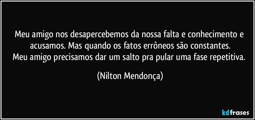 Meu amigo nos desapercebemos da nossa falta e conhecimento e acusamos. Mas quando os fatos errôneos são constantes.
Meu amigo precisamos dar um salto pra pular uma fase repetitiva. (Nilton Mendonça)