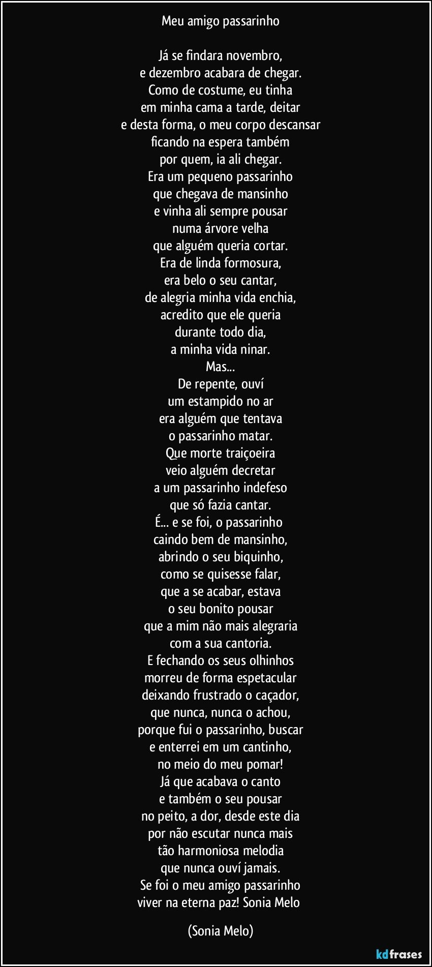 Meu amigo passarinho

Já se findara novembro,
e dezembro acabara de chegar.
Como de costume, eu tinha
em minha cama a tarde, deitar
e desta forma, o meu corpo descansar
ficando na espera também
por quem, ia ali chegar.
Era um pequeno passarinho
que chegava de mansinho
e vinha ali sempre pousar
numa árvore velha
que alguém queria cortar.
Era de linda formosura,
era belo o seu cantar,
de alegria minha vida enchia,
acredito que ele queria
durante todo dia,
a minha vida ninar.
Mas...
De repente, ouví
um estampido no ar
era alguém que tentava
o passarinho matar.
Que morte traiçoeira
veio alguém decretar
a um passarinho indefeso
que só fazia cantar.
É... e se foi, o passarinho 
caindo bem de mansinho,
abrindo o seu biquinho,
como se quisesse falar,
que a se acabar, estava
o seu bonito pousar
que a mim não mais alegraria
com a sua cantoria.
E fechando os seus olhinhos
morreu de forma espetacular
deixando frustrado o caçador,
que nunca, nunca o achou,
porque fui o passarinho, buscar
e enterrei em um cantinho,
no meio do meu pomar!
Já que acabava o canto
e também o seu pousar
no peito, a dor, desde este dia
por não escutar nunca mais
tão harmoniosa melodia
que nunca ouví jamais.
Se foi o meu amigo passarinho
viver na eterna paz! Sonia  Melo (Sonia Melo)