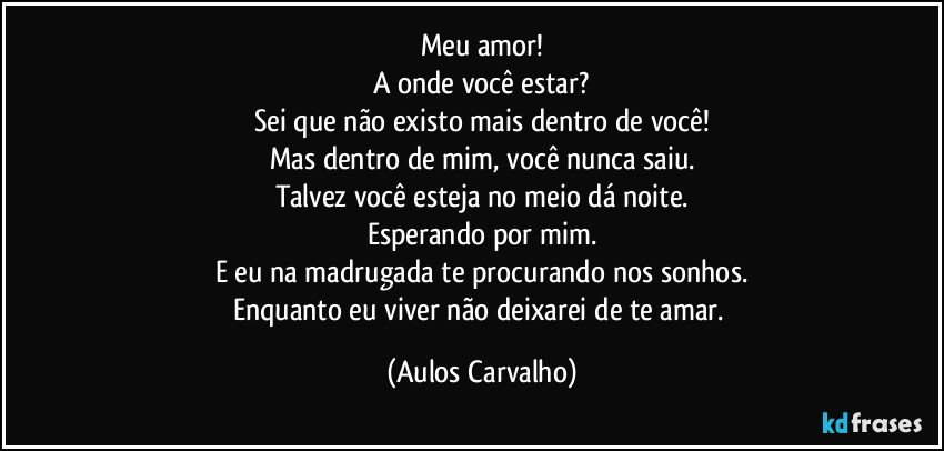 Meu amor!
A onde você estar?
Sei que não existo mais dentro de você!
Mas dentro de mim, você nunca saiu.
Talvez você esteja no meio dá noite.
Esperando por mim.
E eu na madrugada te procurando nos sonhos.
Enquanto eu viver não deixarei de te amar. (Aulos Carvalho)