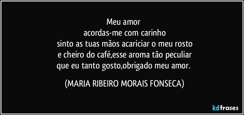 Meu amor 
acordas-me com carinho
sinto as tuas mãos acariciar o meu rosto
e cheiro do café,esse aroma tão peculiar
que eu tanto gosto,obrigado meu amor. (MARIA RIBEIRO MORAIS FONSECA)