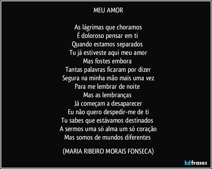 MEU AMOR

As lágrimas que choramos
É doloroso pensar em ti 
Quando estamos separados 
Tu já estiveste aqui meu amor
Mas fostes embora 
Tantas palavras ficaram por dizer
Segura na minha mão mais uma vez
Para me lembrar de noite 
Mas as lembranças 
Já começam a desaparecer
Eu não quero despedir-me de ti
Tu sabes que estávamos destinados 
A sermos uma só alma um só coração
Mas somos de mundos diferentes (MARIA RIBEIRO MORAIS FONSECA)