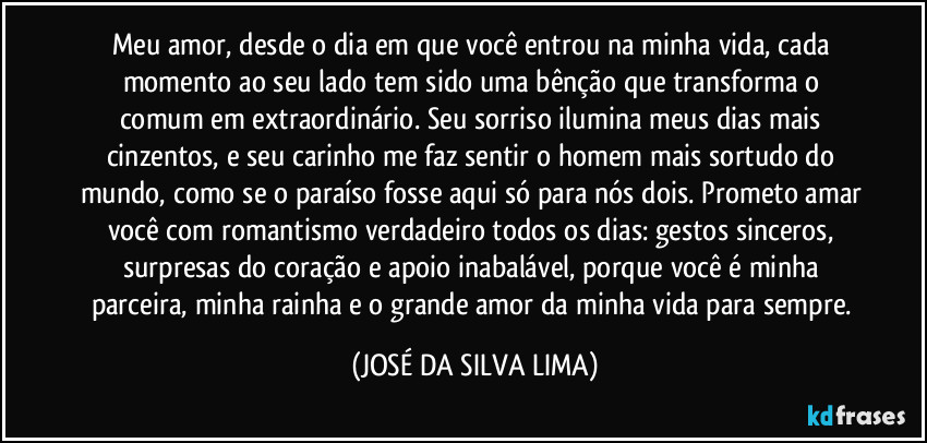 Meu amor, desde o dia em que você entrou na minha vida, cada momento ao seu lado tem sido uma bênção que transforma o comum em extraordinário. Seu sorriso ilumina meus dias mais cinzentos, e seu carinho me faz sentir o homem mais sortudo do mundo, como se o paraíso fosse aqui só para nós dois. Prometo amar você com romantismo verdadeiro todos os dias: gestos sinceros, surpresas do coração e apoio inabalável, porque você é minha parceira, minha rainha e o grande amor da minha vida para sempre. (JOSÉ DA SILVA LIMA)