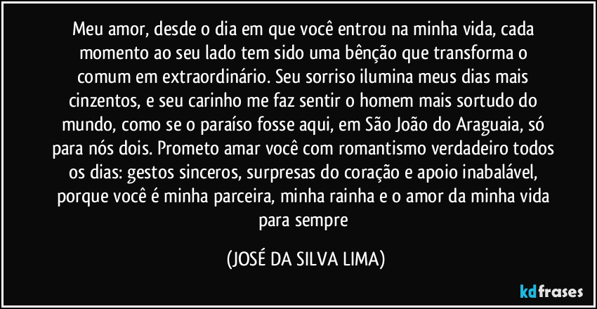 Meu amor, desde o dia em que você entrou na minha vida, cada momento ao seu lado tem sido uma bênção que transforma o comum em extraordinário. Seu sorriso ilumina meus dias mais cinzentos, e seu carinho me faz sentir o homem mais sortudo do mundo, como se o paraíso fosse aqui, em São João do Araguaia, só para nós dois. Prometo amar você com romantismo verdadeiro todos os dias: gestos sinceros, surpresas do coração e apoio inabalável, porque você é minha parceira, minha rainha e o amor da minha vida para sempre (JOSÉ DA SILVA LIMA)