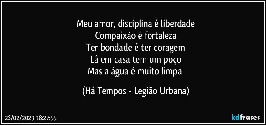 Meu amor, disciplina é liberdade
Compaixão é fortaleza
Ter bondade é ter coragem
Lá em casa tem um poço
Mas a água é muito limpa (Há Tempos - Legião Urbana)