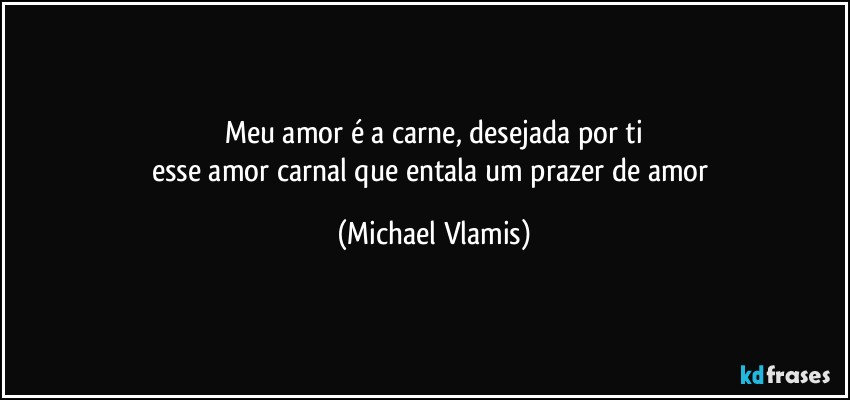 Meu amor é a carne, desejada por ti
esse amor carnal que entala um prazer de amor (Michael Vlamis)