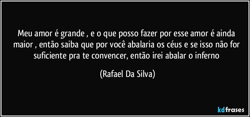 Meu amor é grande , e o que posso fazer por esse amor é ainda maior , então saiba que por você abalaria os céus e se isso não for  suficiente pra te convencer, então irei abalar o inferno (Rafael Da Silva)