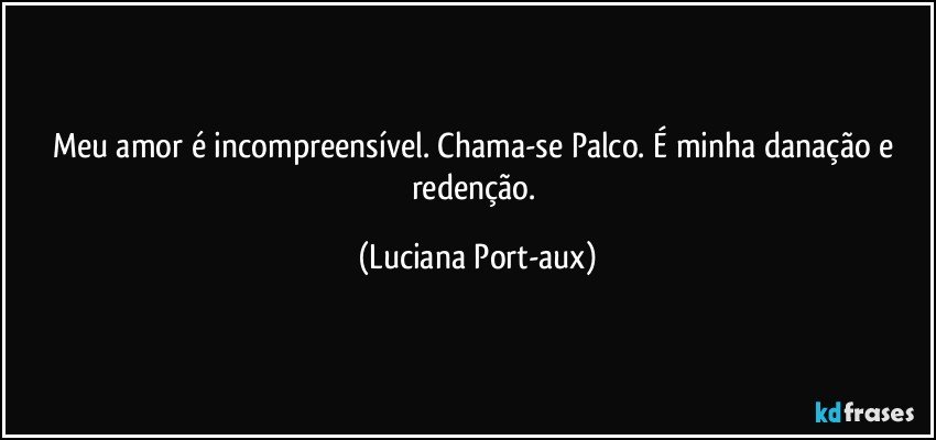 Meu amor é incompreensível. Chama-se Palco. É minha danação e redenção. (Luciana Port-aux)