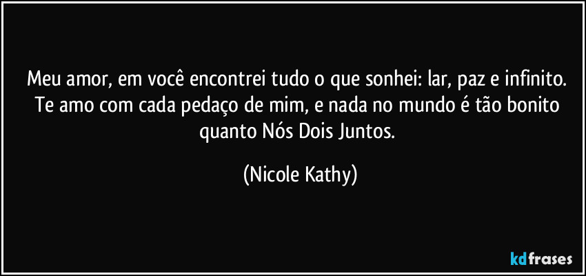 Meu amor, em você encontrei tudo o que sonhei: lar, paz e infinito. Te amo com cada pedaço de mim, e nada no mundo é tão bonito quanto Nós Dois Juntos. (Nicole Kathy)