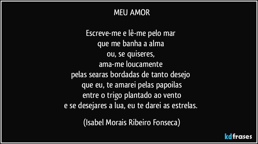 MEU AMOR

Escreve-me e lê-me pelo mar 
que me banha a alma 
ou, se quiseres, 
ama-me loucamente 
pelas searas bordadas de tanto desejo 
que eu, te amarei pelas papoilas
entre o trigo plantado ao vento
e se desejares a lua, eu te darei as estrelas. (Isabel Morais Ribeiro Fonseca)