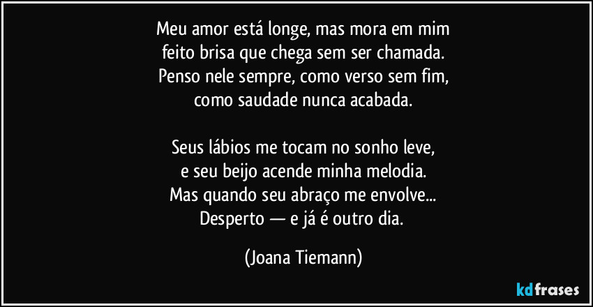 Meu amor está longe, mas mora em mim
feito brisa que chega sem ser chamada.
Penso nele sempre, como verso sem fim,
como saudade nunca acabada.

Seus lábios me tocam no sonho leve,
e seu beijo acende minha melodia.
Mas quando seu abraço me envolve...
Desperto — e já é outro dia. (Joana Tiemann)