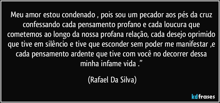 Meu amor estou condenado , pois sou um pecador aos pés da cruz confessando cada pensamento profano e cada loucura que cometemos ao longo da nossa profana relação, cada desejo oprimido que tive em silêncio e tive que esconder sem poder me manifestar ,e cada pensamento ardente que tive com você no decorrer dessa minha infame vida .” (Rafael Da Silva)