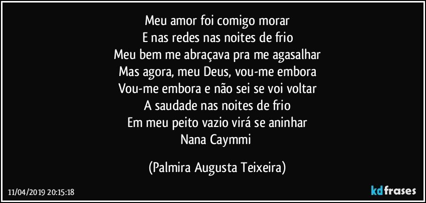 Meu amor foi comigo morar
E nas redes nas noites de frio
Meu bem me abraçava pra me agasalhar
Mas agora, meu Deus, vou-me embora
Vou-me embora e não sei se voi voltar
A saudade nas noites de frio
Em meu peito vazio virá se aninhar
Nana Caymmi (Palmira Augusta Teixeira)
