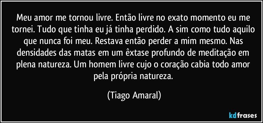 Meu amor me tornou livre. Então livre no exato momento eu me tornei. Tudo que tinha eu já tinha perdido. A sim como tudo aquilo que nunca foi meu. Restava então perder a mim mesmo. Nas densidades das matas em um êxtase profundo de meditação em plena natureza. Um homem livre cujo o coração cabia todo amor pela própria natureza. (Tiago Amaral)