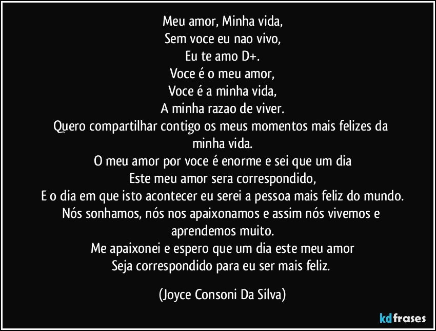 Meu amor, Minha vida,
Sem voce eu nao vivo,
Eu te amo D+.
Voce é o meu amor,
Voce é a minha vida,
A minha razao de viver.
Quero compartilhar contigo os meus momentos mais felizes da minha vida.
O meu amor por voce é enorme e sei que um dia
Este meu amor sera correspondido,
E o dia em que isto acontecer eu serei a pessoa mais feliz do mundo.
Nós sonhamos, nós nos apaixonamos e assim nós vivemos e aprendemos muito.
Me apaixonei e espero que um dia este meu amor
Seja correspondido para eu ser mais feliz. (Joyce Consoni Da Silva)