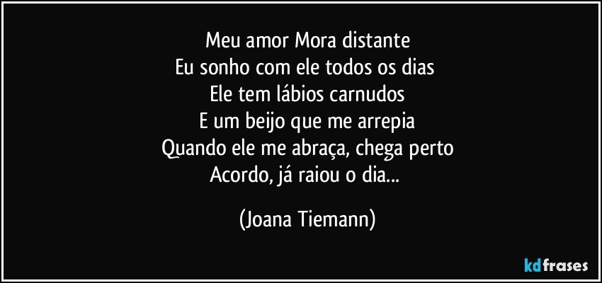 Meu amor Mora distante
Eu sonho com ele todos os dias 
Ele tem lábios carnudos
E um beijo que me arrepia
Quando ele me abraça, chega perto
Acordo, já raiou o dia... (Joana Tiemann)