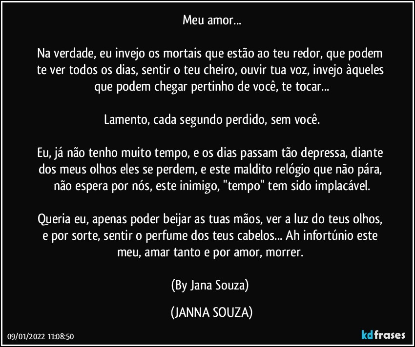 Meu amor...

Na verdade, eu invejo os mortais que estão ao teu redor, que podem te ver todos os dias, sentir o teu cheiro, ouvir tua voz, invejo àqueles que podem chegar pertinho de você, te tocar...

Lamento, cada segundo perdido, sem você.

Eu, já não tenho muito tempo, e os dias passam tão depressa, diante dos meus olhos eles se perdem, e este maldito relógio que não pára, não espera por nós, este inimigo, "tempo" tem sido implacável.

Queria eu, apenas poder beijar as tuas mãos, ver a luz do teus olhos, e por sorte, sentir o perfume dos teus cabelos... Ah infortúnio este meu, amar tanto e por amor, morrer. 

(By Jana Souza) (JANNA SOUZA)
