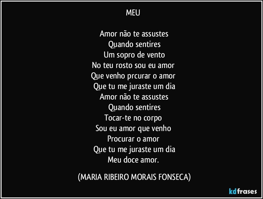 MEU 

Amor não te assustes
Quando sentires
Um sopro de vento
No teu rosto sou eu amor 
Que venho prcurar o amor 
Que tu me juraste um dia
Amor não te assustes
Quando sentires
Tocar-te no corpo 
Sou eu amor que venho 
Procurar o amor 
Que tu me juraste um dia
Meu doce amor. (MARIA RIBEIRO MORAIS FONSECA)