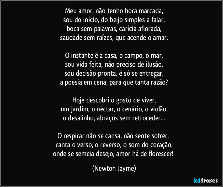 Meu amor, não tenho hora marcada,
sou do início, do beijo simples a falar,
boca sem palavras, carícia aflorada,
saudade sem raízes, que acende o amar.

O instante é a casa, o campo, o mar,
sou vida feita, não preciso de ilusão,
sou decisão pronta, é só se entregar,
a poesia em cena, para que tanta razão?

Hoje descobri o gosto de viver,
um jardim, o néctar, o cenário, o violão,
o desalinho, abraços sem retroceder...

O respirar não se cansa, não sente sofrer, 
canta o verso, o reverso, o som do coração,
onde se semeia desejo, amor há de florescer! (Newton Jayme)