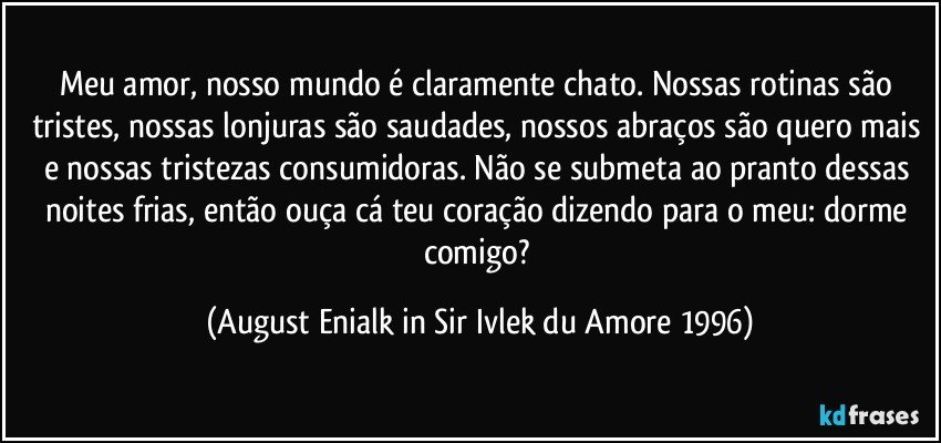 Meu amor, nosso mundo é claramente chato. Nossas rotinas são tristes, nossas lonjuras são saudades, nossos abraços são quero mais e nossas tristezas consumidoras. Não se submeta ao pranto dessas noites frias, então ouça cá teu coração dizendo para o meu: dorme comigo? (August Enialk in Sir Ivlek du Amore 1996)