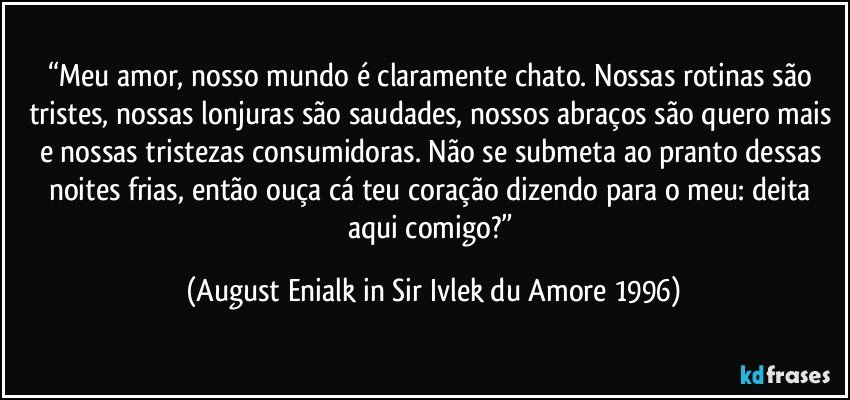 “Meu amor, nosso mundo é claramente chato. Nossas rotinas são tristes, nossas lonjuras são saudades, nossos abraços são quero mais e nossas tristezas consumidoras. Não se submeta ao pranto dessas noites frias, então ouça cá teu coração dizendo para o meu: deita aqui comigo?” (August Enialk in Sir Ivlek du Amore 1996)