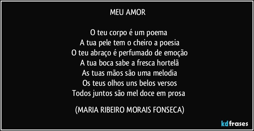 MEU AMOR ❤

O teu corpo é um poema 
A tua pele tem o cheiro a poesia
O teu abraço é perfumado de emoção
A tua boca sabe a fresca hortelã
As tuas mãos são uma melodia
Os teus olhos uns belos versos
Todos juntos são mel doce em prosa (MARIA RIBEIRO MORAIS FONSECA)