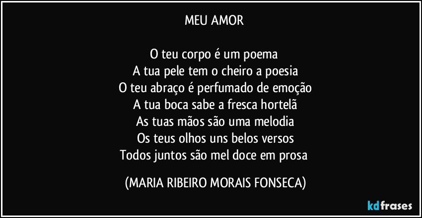 MEU AMOR 

O teu corpo é um poema 
A tua pele tem o cheiro a poesia
O teu abraço é perfumado de emoção
A tua boca sabe a fresca hortelã
As tuas mãos são uma melodia
Os teus olhos uns belos versos
Todos juntos são mel doce em prosa (MARIA RIBEIRO MORAIS FONSECA)