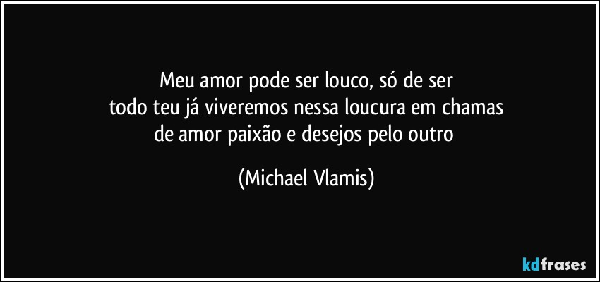 Meu amor pode ser louco, só de ser
todo teu já viveremos nessa loucura em chamas
de amor paixão e desejos pelo outro (Michael Vlamis)