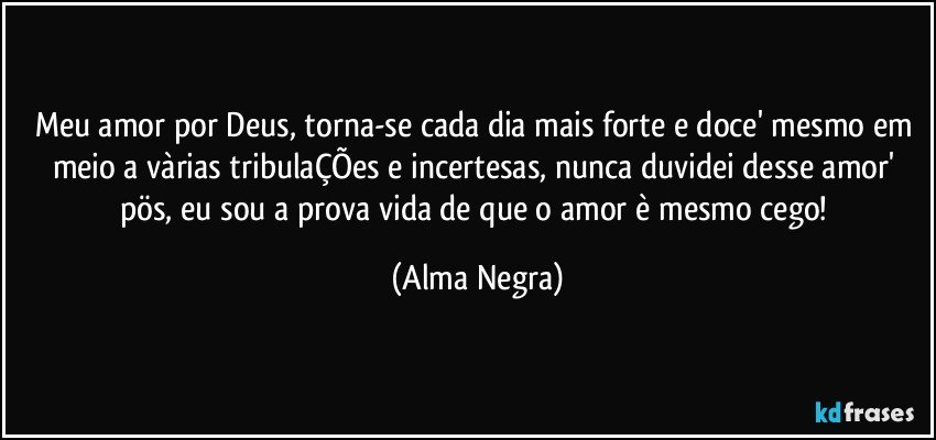 Meu amor por Deus, torna-se cada dia mais forte e doce' mesmo em meio a vàrias tribulaÇÕes e incertesas,  nunca duvidei desse amor' pös, eu sou a prova vida de que o amor  è mesmo cego! (Alma Negra)