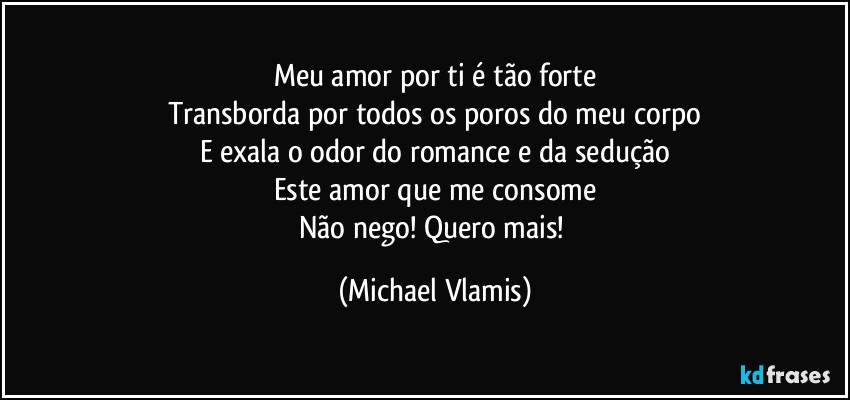 Meu amor por ti é tão forte
Transborda por todos os poros do meu corpo
E exala o odor do romance e da sedução
Este amor que me consome
Não nego! Quero mais! (Michael Vlamis)