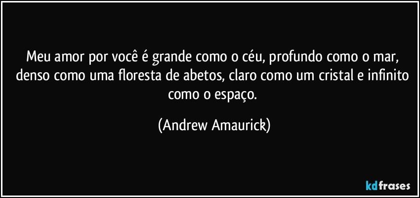 Meu amor por você é grande como o céu, profundo como o mar, denso como uma floresta de abetos, claro como um cristal e infinito como o espaço. (Andrew Amaurick)