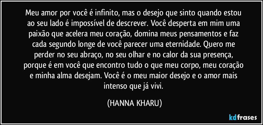 Meu amor por você é infinito, mas o desejo que sinto quando estou ao seu lado é impossível de descrever. Você desperta em mim uma paixão que acelera meu coração, domina meus pensamentos e faz cada segundo longe de você parecer uma eternidade. Quero me perder no seu abraço, no seu olhar e no calor da sua presença, porque é em você que encontro tudo o que meu corpo, meu coração e minha alma desejam. Você é o meu maior desejo e o amor mais intenso que já vivi. (HANNA KHARU)