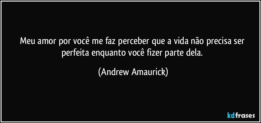 Meu amor por você me faz perceber que a vida não precisa ser perfeita enquanto você fizer parte dela. (Andrew Amaurick)