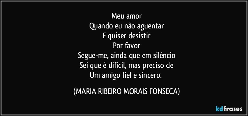 Meu amor
Quando eu não aguentar
E quiser desistir
Por favor
Segue-me, ainda que em silêncio
Sei que é difícil, mas preciso de
Um amigo fiel e sincero. (MARIA RIBEIRO MORAIS FONSECA)