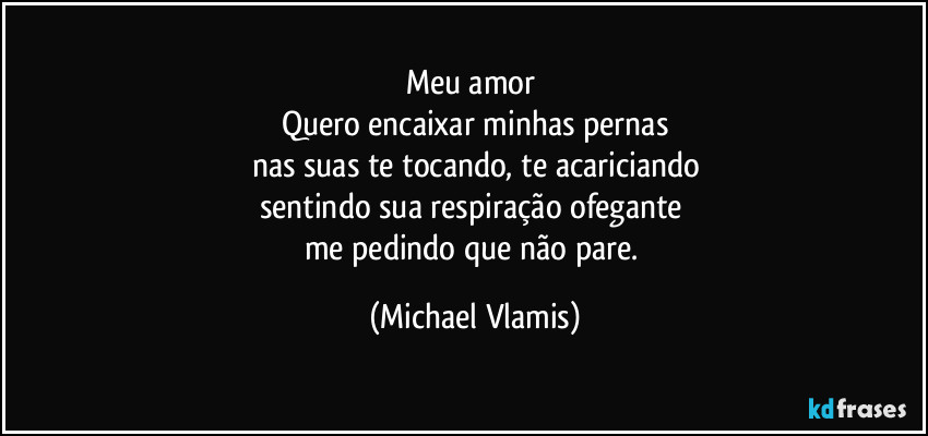Meu amor 
Quero encaixar minhas pernas
nas suas te tocando, te acariciando
sentindo sua respiração ofegante 
me pedindo que não pare. (Michael Vlamis)
